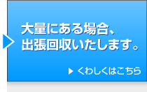 大量にある場合、
出張回収いたします。