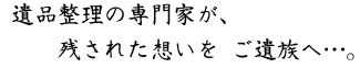 遺品整理の専門家が、残された想いを ご遺族へ…。